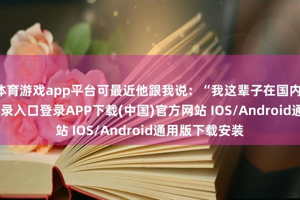 体育游戏app平台可最近他跟我说：“我这辈子在国内-开云kaiyun登录入口登录APP下载(中国)官方网站 IOS/Android通用版下载安装