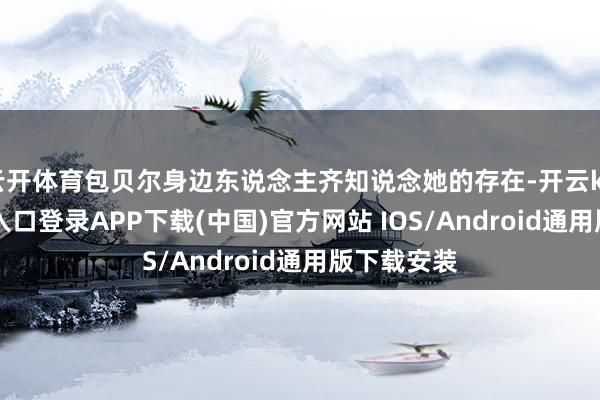 云开体育包贝尔身边东说念主齐知说念她的存在-开云kaiyun登录入口登录APP下载(中国)官方网站 IOS/Android通用版下载安装