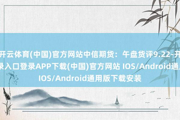 开云体育(中国)官方网站中信期货：午盘货评9.22-开云kaiyun登录入口登录APP下载(中国)官方网站 IOS/Android通用版下载安装