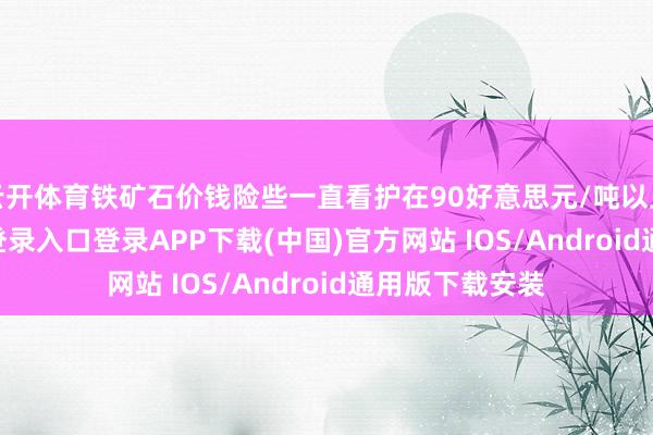 云开体育铁矿石价钱险些一直看护在90好意思元/吨以上-开云kaiyun登录入口登录APP下载(中国)官方网站 IOS/Android通用版下载安装