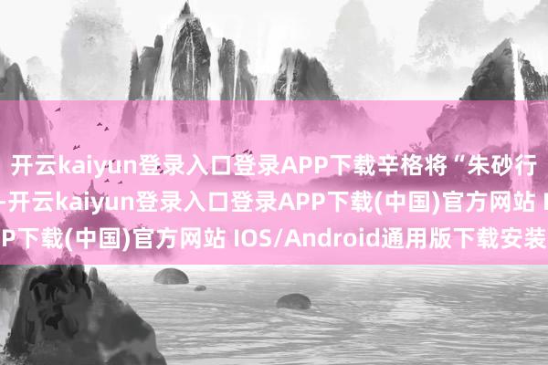 开云kaiyun登录入口登录APP下载辛格将“朱砂行径”称为历史性成立-开云kaiyun登录入口登录APP下载(中国)官方网站 IOS/Android通用版下载安装