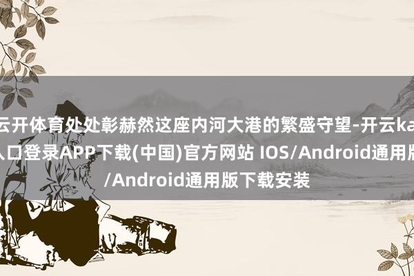 云开体育处处彰赫然这座内河大港的繁盛守望-开云kaiyun登录入口登录APP下载(中国)官方网站 IOS/Android通用版下载安装