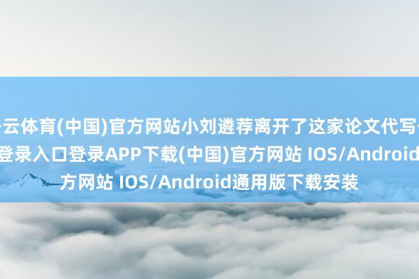 开云体育(中国)官方网站小刘遴荐离开了这家论文代写公司-开云kaiyun登录入口登录APP下载(中国)官方网站 IOS/Android通用版下载安装