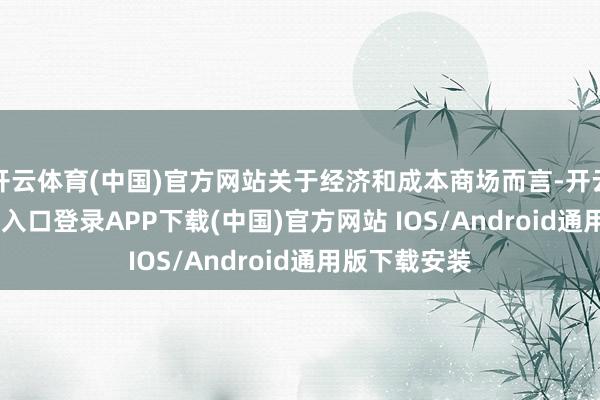 开云体育(中国)官方网站关于经济和成本商场而言-开云kaiyun登录入口登录APP下载(中国)官方网站 IOS/Android通用版下载安装