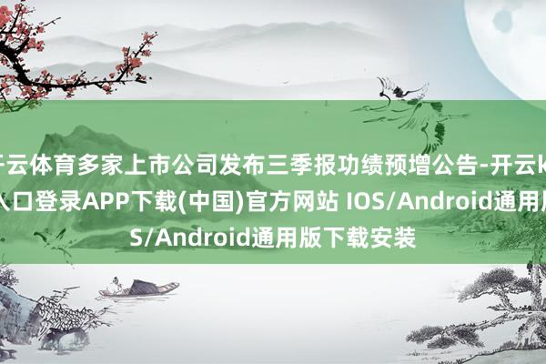 开云体育多家上市公司发布三季报功绩预增公告-开云kaiyun登录入口登录APP下载(中国)官方网站 IOS/Android通用版下载安装