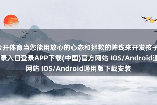 云开体育当您能用放心的心态和拯救的阵线来开发孩子-开云kaiyun登录入口登录APP下载(中国)官方网站 IOS/Android通用版下载安装