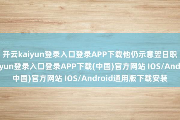 开云kaiyun登录入口登录APP下载他仍示意翌日职责不会减量-开云kaiyun登录入口登录APP下载(中国)官方网站 IOS/Android通用版下载安装