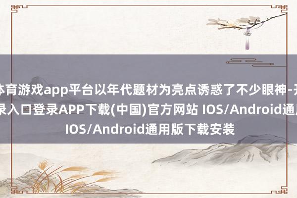 体育游戏app平台以年代题材为亮点诱惑了不少眼神-开云kaiyun登录入口登录APP下载(中国)官方网站 IOS/Android通用版下载安装