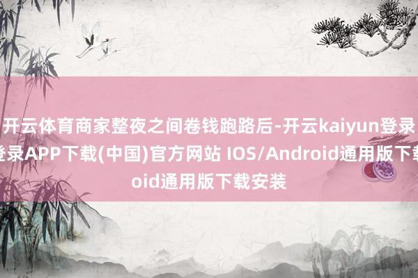 开云体育商家整夜之间卷钱跑路后-开云kaiyun登录入口登录APP下载(中国)官方网站 IOS/Android通用版下载安装