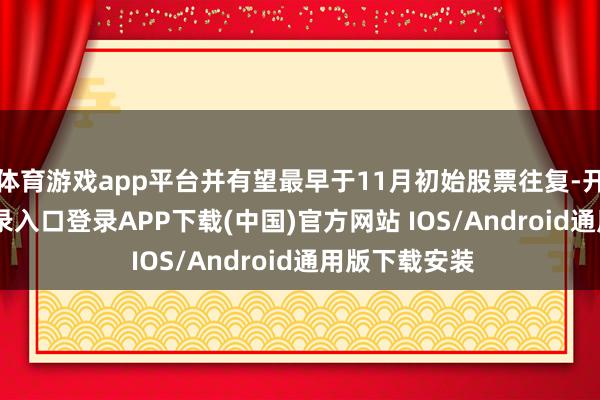 体育游戏app平台并有望最早于11月初始股票往复-开云kaiyun登录入口登录APP下载(中国)官方网站 IOS/Android通用版下载安装