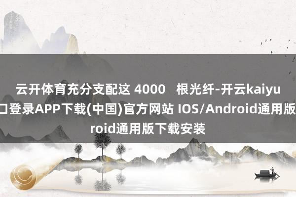 云开体育充分支配这 4000   根光纤-开云kaiyun登录入口登录APP下载(中国)官方网站 IOS/Android通用版下载安装