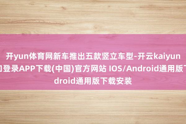 开yun体育网新车推出五款竖立车型-开云kaiyun登录入口登录APP下载(中国)官方网站 IOS/Android通用版下载安装